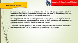 Lección 4: Revisión del Modulo
Reflexión del módulo Elementos de Intel® Educar –Aprendizaje Basado en Proyectos
Ha sido muy provechoso el aprendizaje de este módulo ya que nos ha brindado
elementos interesantes como son el cronograma, y el plan de implementación, esto
brindará una excelente planificación para el proyecto.
Nos empoderará mas en nuestras practicas pedagógicas y nos deja la invitación
para reflexionar sobre nuestro quehacer diario, es decir pensarnos más las formas de
como generar aprendizajes significativos en los chicos.
Así mismo estamos pensando en realizar una presentación dinámica en Powtoon
para mostrarles a los chicos la importancia del trabajo colaborativo.
 