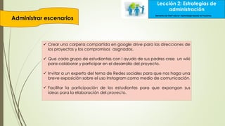 Lección 2: Estrategias de
administración
Administrar escenarios
Elementos de Intel® Educar –Aprendizaje Basado en Proyectos
 Crear una carpeta compartida en google drive para las direcciones de
los proyectos y los compromisos asignados.
 Que cada grupo de estudiantes con l ayuda de sus padres cree un wiki
para colaborar y participar en el desarrollo del proyecto.
 Invitar a un experto del tema de Redes sociales para que nos haga una
breve exposición sobre el uso Instagram como medio de comunicación.
 Facilitar la participación de los estudiantes para que expongan sus
ideas para la elaboración del proyecto.
 