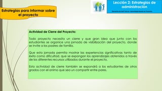 Lección 2: Estrategias de
administración
Estrategias para informar sobre
el proyecto
Lección 2: Estrategias de
administración
Elementos de Intel® Educar –Aprendizaje Basado en Proyectos
Actividad de Cierre del Proyecto:
Todo proyecto necesita un cierre y que gran idea que junto con los
estudiantes se organice una jornada de visibilización del proyecto, donde
se invite a los padres de familia.
Que esta jornada permita mostrar las experiencias significativas tanto de
éxito como dificultad, que se expongan los aprendizajes obtenidos a través
de los diferentes recursos utilizados durante el proyecto.
Esta actividad de cierre también se expondrá a los estudiantes de otros
grados con el animo que sea un compartir entre pares.
 