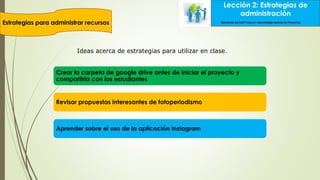 Lección 2: Estrategias de
administración
Estrategias para administrar recursos
Lección 2: Estrategias de
administración
Elementos de Intel® Educar –Aprendizaje Basado en Proyectos
Crear la carpeta de google drive antes de iniciar el proyecto y
compartirla con los estudiantes
Revisar propuestas interesantes de fotoperiodismo
Aprender sobre el uso de la aplicación Instagram
Ideas acerca de estrategias para utilizar en clase.
 