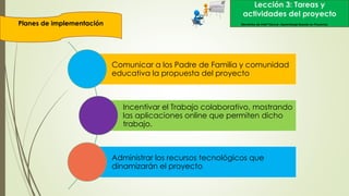 Lección 3: Tareas y
actividades del proyecto
Planes de implementación Elementos de Intel® Educar –Aprendizaje Basado en Proyectos
Comunicar a los Padre de Familia y comunidad
educativa la propuesta del proyecto
Incentivar el Trabajo colaborativo, mostrando
las aplicaciones online que permiten dicho
trabajo.
Administrar los recursos tecnológicos que
dinamizarán el proyecto
 