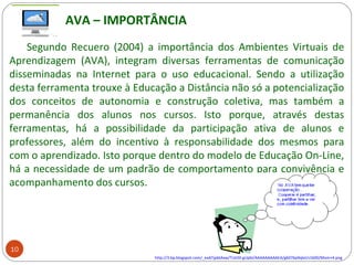 Segundo Recuero (2004) a importância dos Ambientes Virtuais de
Aprendizagem (AVA), integram diversas ferramentas de comunicação
disseminadas na Internet para o uso educacional. Sendo a utilização
desta ferramenta trouxe à Educação a Distância não só a potencialização
dos conceitos de autonomia e construção coletiva, mas também a
permanência dos alunos nos cursos. Isto porque, através destas
ferramentas, há a possibilidade da participação ativa de alunos e
professores, além do incentivo à responsabilidade dos mesmos para
com o aprendizado. Isto porque dentro do modelo de Educação On-Line,
há a necessidade de um padrão de comportamento para convivência e
acompanhamento dos cursos.
http://3.bp.blogspot.com/_eaATjpbtAxw/TLkO0-gUpbI/AAAAAAAAAEA/g6076p9qleI/s1600/Mom+4.png
AVA – IMPORTÂNCIA
10
 