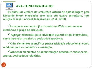 AVA- FUNCIONALIDADES
As primeiras versões de ambientes virtuais de aprendizagem para
Educação foram modeladas com base em quatro estratégias, com
relação às suas funcionalidades (Araújo, et al., 2003):
Incorporar elementos já existentes na Web, como correio
eletrônico e grupo de discussão;
 Agregar elementos para atividades específicas de informática,
como gerenciar arquivos e cópias de segurança;
Criar elementos específicos para a atividade educacional, como
módulos para o conteúdo e a avaliação;
Adicionar elementos de administração acadêmica sobre curso,
alunos, avaliações e relatórios.
11
 