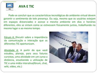 AVA E TIC
Pode-se concluir que as características tecnológicas do ambiente virtual devem
garantir o sentimento de tele presença. Ou seja, mesmo que os usuários estejam
em espaços distanciados e acesse o mesmo ambiente em dias e horários
diferentes, eles se sintam como se estivessem fisicamente juntos, trabalhando no
mesmo lugar e ao mesmo tempo.
Fórum 4: Discutir sobre a importância
da comunicação e interação que as
diferentes TIC oportunizam.
Atividade 4: A partir do que você
estudou, planeje, para seus futuros
cursistas, uma atividade em um curso a
distância, envolvendo a utilização de
TIC e uma mídia interativa(fórum, chat,
wiki, vídeo, etc.)
 
