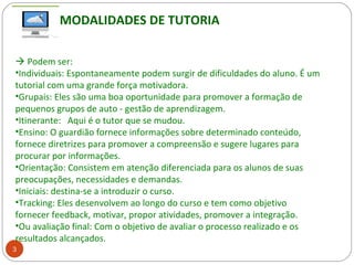 3
 Podem ser:
•Individuais: Espontaneamente podem surgir de dificuldades do aluno. É um
tutorial com uma grande força motivadora.
•Grupais: Eles são uma boa oportunidade para promover a formação de
pequenos grupos de auto - gestão de aprendizagem.
•Itinerante: Aqui é o tutor que se mudou.
•Ensino: O guardião fornece informações sobre determinado conteúdo,
fornece diretrizes para promover a compreensão e sugere lugares para
procurar por informações.
•Orientação: Consistem em atenção diferenciada para os alunos de suas
preocupações, necessidades e demandas.
•Iniciais: destina-se a introduzir o curso.
•Tracking: Eles desenvolvem ao longo do curso e tem como objetivo
fornecer feedback, motivar, propor atividades, promover a integração.
•Ou avaliação final: Com o objetivo de avaliar o processo realizado e os
resultados alcançados.
MODALIDADES DE TUTORIA
 