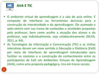 5
• O ambiente virtual de aprendizagem é a sala de aula online. É
composto de interfaces ou ferramentas decisivas para a
construção da interatividade e da aprendizagem. Ele acomoda o
web-roteiro com sua trama de conteúdos e atividades propostos
pelo professor, bem como acolhe a atuação dos alunos e do
professor, seja individualmente, seja colaborativamente (SILVA,
2011, p. 64).
• As Tecnologias da Informação e Comunicação (TIC) e as mídias
interativas deram um novo sentido à Educação a Distância (EaD)
por meio de interfaces de aprendizagem estruturadas para
facilitar os contatos e a construção do conhecimento entre os
participantes de EaD em Ambientes Virtuais de Aprendizagem
(AVA), como uma proposta pedagógica, rica em trocas sociais.
AVA E TIC
 