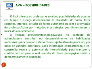 6
• O AVA oferece ao professor e ao aluno possibilidades de acessar
em tempo e espaço diferenciados as atividades do curso, fazer
contatos, interagir, estudar de forma autônoma ou com a orientação
do professor/tutor por métodos e estratégias que dimensionem a
busca do conhecimento.
• A relação professor/tecnologia/aluno no contexto de
aprendizagem contribui no desenvolvimento de habilidades
necessárias para colocar o aluno como sujeito ativo do processo, por
meio de variadas interfaces. Cada informação compartilhada e co-
construída revela o potencial da interatividade para transpor o
contato virtual para o real sentido do fazer pedagógico social e
democraticamente praticado.
AVA – POSSIBILIDADES
 