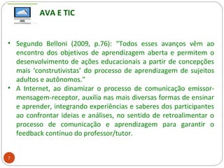 7
• Segundo Belloni (2009, p.76): “Todos esses avanços vêm ao
encontro dos objetivos de aprendizagem aberta e permitem o
desenvolvimento de ações educacionais a partir de concepções
mais ‘construtivistas’ do processo de aprendizagem de sujeitos
adultos e autônomos.”
• A Internet, ao dinamizar o processo de comunicação emissor-
mensagem-receptor, auxilia nas mais diversas formas de ensinar
e aprender, integrando experiências e saberes dos participantes
ao confrontar ideias e análises, no sentido de retroalimentar o
processo de comunicação e aprendizagem para garantir o
feedback contínuo do professor/tutor.
AVA E TIC
 