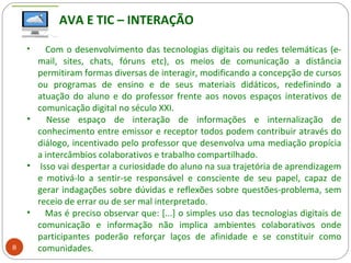 8
• Com o desenvolvimento das tecnologias digitais ou redes telemáticas (e-
mail, sites, chats, fóruns etc), os meios de comunicação a distância
permitiram formas diversas de interagir, modificando a concepção de cursos
ou programas de ensino e de seus materiais didáticos, redefinindo a
atuação do aluno e do professor frente aos novos espaços interativos de
comunicação digital no século XXI.
• Nesse espaço de interação de informações e internalização de
conhecimento entre emissor e receptor todos podem contribuir através do
diálogo, incentivado pelo professor que desenvolva uma mediação propícia
a intercâmbios colaborativos e trabalho compartilhado.
• Isso vai despertar a curiosidade do aluno na sua trajetória de aprendizagem
e motivá-lo a sentir-se responsável e consciente de seu papel, capaz de
gerar indagações sobre dúvidas e reflexões sobre questões-problema, sem
receio de errar ou de ser mal interpretado.
• Mas é preciso observar que: [...] o simples uso das tecnologias digitais de
comunicação e informação não implica ambientes colaborativos onde
participantes poderão reforçar laços de afinidade e se constituir como
comunidades.
AVA E TIC – INTERAÇÃO
 