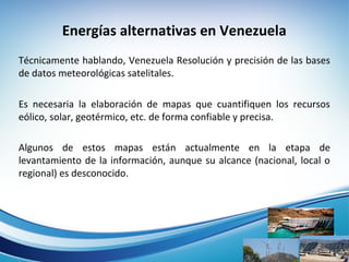 Energías alternativas en Venezuela
Técnicamente hablando, Venezuela Resolución y precisión de las bases 
de datos meteorológicas satelitales. 
Es  necesaria  la  elaboración  de  mapas  que  cuantifiquen  los  recursos 
eólico, solar, geotérmico, etc. de forma confiable y precisa. 
Algunos  de  estos  mapas  están  actualmente  en  la  etapa  de 
levantamiento de la información, aunque su alcance (nacional, local o 
regional) es desconocido.  
 