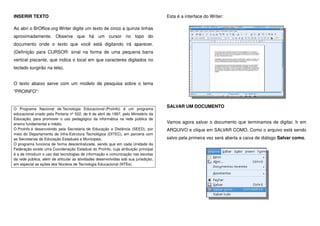 INSERIR TEXTO
Ao abri o BrOffice.org Writer digite um texto de cinco a quinze linhas
aproximadamente. Observe que há um cursor no topo do
documento onde o texto que você está digitando irá aparecer.
(Definição para CURSOR: sinal na forma de uma pequena barra
vertical piscante, que indica o local em que caracteres digitados no
teclado surgirão na tela).
O texto abaixo serve com um modelo de pesquisa sobre o tema
“PROINFO”:
O Programa Nacional de Tecnologia Educacional (ProInfo) é um programa
educacional criado pela Portaria nº 522, de 9 de abril de 1997, pelo Ministério da
Educação, para promover o uso pedagógico da informática na rede pública de
ensino fundamental e médio.
O ProInfo é desenvolvido pela Secretaria de Educação a Distância (SEED), por
meio do Departamento de Infra-Estrutura Tecnológica (DITEC), em parceria com
as Secretarias de Educação Estaduais e Municipais.
O programa funciona de forma descentralizada, sendo que em cada Unidade da
Federação existe uma Coordenação Estadual do ProInfo, cuja atribuição principal
é a de introduzir o uso das tecnologias de informação e comunicação nas escolas
da rede pública, além de articular as atividades desenvolvidas sob sua jurisdição,
em especial as ações dos Núcleos de Tecnologia Educacional (NTEs).
Esta é a interface do Writer:
SALVAR UM DOCUMENTO
Vamos agora salvar o documento que terminamos de digitar. Ir em
ARQUIVO e clique em SALVAR COMO. Como o arquivo está sendo
salvo pela primeira vez será aberta a caixa de diálogo Salvar como.
 