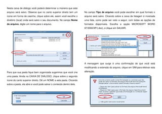 Nesta caixa de diálogo você poderá determinar a maneira que este
arquivo será salvo. Observe que no canto superior direito tem um
ícone em forma de casinha, clique sobre ele, assim você escolhe o
diretório (local) onde será salvo o seu documento. No campo Nome
do arquivo, digite um nome para o arquivo.
Para que sua pasta fique bem organizada sugerimos que você crie
uma pasta. Ainda na CAIXA DE DIÁLOGO, clique sobre o segundo
ícone do canto superior direito. Dê um NOME a esta pasta. Clicando
sobre a pasta, ela abre e você pode salvar o conteúdo dentro dela.
No campo Tipo de arquivo você pode escolher em qual formato o
arquivo será salvo. Clicando sobre a caixa de listagem é mostrada
uma lista, como pode ser visto a seguir, com todas as opções de
formatos disponíveis. Escolha a opção MICROSOFT WORD
97/2000/XP/(.doc), e clique em SALVAR.
A mensagem que surge é uma confirmação de que você está
modificando a extensão do arquivo, clique em SIM para efetivar esta
alteração.
 
