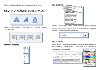 Várias modificações podem ser efetuadas num texto como:
NEGRITO, ITÁLICO, SUBLINHADO.
ALINHAR à ESQUERDA, CENTRALIZADO, ALINHAR à DIREITA,
JUSTIFICADO.
TAMANHO DA FONTE
TIPO DE FONTE
Escolha o tipo de fonte ARIAL. Se não tiver este tipo de fonte nos
registros você deverá digitar o nome da fonte desejada no espaço
indicado e confirmar apertando o ENTER.
COR DA FONTE
Se por acaso a ferramenta não estiver disponível você deve clicar
em FORMATAR / CARACTERE / EFEITOS DE FONTE escolha a
cor desejada e clique em OK.
 