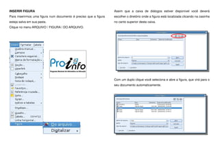 INSERIR FIGURA
Para inserirmos uma figura num documento é preciso que a figura
esteja salva em sua pasta.
Clique no menu ARQUIVO / FIGURA / DO ARQUIVO.
Assim que a caixa de diálogos estiver disponível você deverá
escolher o diretório onde a figura está localizada clicando na casinha
no canto superior desta caixa.
Com um duplo clique você seleciona e abre a figura, que virá para o
seu documento automaticamente.
 