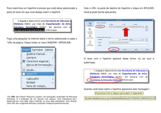 Para inserirmos um hiperlink é preciso que você deixe selecionado a
parte do texto em que você deseja inserir o hiperlink.
Faça uma pesquisa na Internet sobre o termo selecionado e copie o
*URL da página. Clique então no menu INSERIR / HIPERLINK.
*Um URL (de Uniform Resource Locator), em português Localizador de Recursos
Universal, é o endereço de um recurso (um arquivo, uma impressora etc.),
disponível em uma rede; seja a Internet, ou uma rede corporativa, uma intranet.
Uma URL tem a seguinte estrutura: protocolo://máquina/caminho/recurso.
Cole o URL na parte de destino do hiperlink e clique em APLICAR.
Você já pode fechar esta janela.
O texto com o hiperlink aparece desta forma: na cor azul e
sublinhado.
Quando você clicar sobre o hiperlink aparecerá esta mensagem:
 
