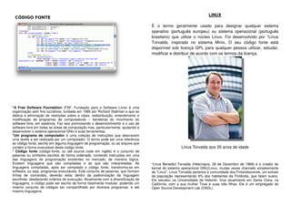 *A Free Software Foundation (FSF, Fundação para o Software Livre) é uma
organização sem fins lucrativos, fundada em 1985 por Richard Stallman e que se
dedica à eliminação de restrições sobre a cópia, redistribuição, entendimento e
modificação de programas de computadores – bandeiras do movimento do
software livre, em essência. Faz isso promovendo o desenvolvimento e o uso de
software livre em todas as áreas da computação mas, particularmente, ajudando a
desenvolver o sistema operacional GNU e suas ferramentas.
*Um programa de computador é uma coleção de instruções que descrevem
uma tarefa a ser realizada por um computador. O termo pode ser uma referência
ao código fonte, escrito em alguma linguagem de programação, ou ao arquivo que
contém a forma executável deste código fonte.
* Código fonte (código-fonte, ou até source code em inglês) é o conjunto de
palavras ou símbolos escritos de forma ordenada, contendo instruções em uma
das linguagens de programação existentes no mercado, de maneira lógica.
Existem linguagens que são compiladas e as que são interpretadas. As
linguagens compiladas, após ser compilado o código fonte, transforma-se em
software, ou seja, programas executáveis. Este conjunto de palavras, que formam
linhas de comandos, deverão estar dentro da padronização da linguagem
escolhida, obedecendo critérios de execução. Atualmente com a diversificação de
linguagens, o código pode ser escrito de forma totalmente modular, podendo um
mesmo conjunto de códigos ser compartilhado por diversos programas, e até
mesmo linguagens.
LINUX
É o termo geralmente usado para designar qualquer sistema
operativo (português europeu) ou sistema operacional (português
brasileiro) que utilize o núcleo Linux. Foi desenvolvido por *Linus
Torvalds, inspirado no sistema Minix. O seu código fonte está
disponível sob licença GPL para qualquer pessoa utilizar, estudar,
modificar e distribuir de acordo com os termos da licença.
Linus Torvalds aos 35 anos de idade
*Linus Benedict Torvalds (Helsínquia, 28 de Dezembro de 1969) é o criador do
kernel do sistema operacional GNU/Linux, muitas vezes chamado simplesmente
de "Linux". Linus Torvalds pertence à comunidade dos Finlandssvensk, um extrato
da população representando 6% dos habitantes da Finlândia, que falam sueco.
Ele estudou na Universidade de Helsinki. Vive atualmente em Santa Clara, na
Califórnia, com a sua mulher Tove e suas três filhas. Ele é um empregado do
Open Source Development Lab (OSDL).
CÓDIGO FONTE
 