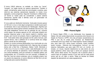 O termo LINUX refere-se, na verdade, ao núcleo (ou "cerne",
"coração", do Inglês kernel) do sistema operacional. Também é
usado, normalmente, pelos meios de comunicação e usuários, para
referir-se aos sistemas operacionais baseados no núcleo Linux
agregado a outros programas. Segundo Tanenbaum e Silberschatz,
um kernel ou núcleo pode ser considerado o próprio sistema
operacional, quando este é definido como um gerenciador de
recursos de hardware.
O Linux pode ser distribuído livremente. Você pode inclusive gravar
um CD com o Linux e mais alguns programas e vendê-lo para quem
se interessar. Isto é o que chamamos de "distribuição". Significa que
você pode até mesmo ganhar dinheiro vendendo CDs do Linux, mas
não pode estabelecer nenhum tipo de restrição de uso, inclusive
contra cópias. Ao comprar apenas um CD, você pode instalá-lo em
quantas máquinas quiser e até mesmo copiá-lo e distribuir para
amigos, sem incorrer em pirataria. Este é o significado de "software
livre". Você pode cobrar pela gravação do CD, pelos manuais, pelo
suporte técnico, mas o software em sí continua tendo seu código
aberto e sendo de livre distribuição.
Existem no mundo inúmeras distribuições Linux (você pode ver uma
lista no http://www.linux.org/dist/index.html). Algumas das principais
distros são a Red Hat, a Slackware, Debian, SuSE, Mandrake e
Turbo Linux. O Linux é o mesmo, porém, cada distribuição vem com
um conjunto diferente de aplicativos. Cada distribuição vem ainda
com certas facilidades, como por exemplo um instalador gráfico, pré
configurações, etc. O Conectiva Linux por exemplo, é baseado no
Red Hat, mas traz várias mudanças, usa um instalador próprio, traz
um pacote de programas um pouco diferente da Red Hat e já vem
configurado para usuários Brasileiros.
PRD – Paraná Digital
O Paraná Digital (PRD), é uma distribuição linux baseada no
Debian. Ele vem sendo desenvolvido via parceria entre Governo do
Estado do Paraná e UFPR. Uma das principais características do
PRD é que ele foi criado para funcionar em Multiterminais
conhecidos como Four Head. Four Head significa "Quatro Cabeças",
pois, para cada CPU, temos quatro monitores, quatro teclados,
quatro mouses... Diferente dos computadores "comuns" (os que
estamos habituados), que para cada CPU tem um monitor, um
teclado, um mouse. Quando trabalhamos na rede dentro de uma
escola podemos utilizar esse login e senha em qualquer terminal
PRD, dentro desta escola. Por enquanto não é possível utilizar o
mesmo login em qualquer escola e é por isso que em cada escola
temos que ter um login e senha. Todas as escolas do Estado
dispõem de laboratórios com estes equipamentos.
 
