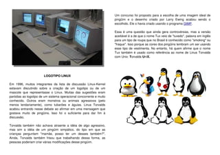 LOGOTIPO LINUX
Em 1996, muitos integrantes da lista de discussão Linux-Kernel
estavam discutindo sobre a criação de um logotipo ou de um
mascote que representasse o Linux. Muitas das sugestões eram
paródias ao logotipo de um sistema operacional concorrente e muito
conhecido. Outros eram monstros ou animais agressivos (pelo
menos lendariamente), como tubarões e águias. Linus Torvalds
acabou entrando nesse debate ao afirmar em uma mensagem que
gostava muito de pingüins. Isso foi o suficiente para dar fim à
discussão.
Torvalds também não achava atraente a idéia de algo agressivo,
mas sim a idéia de um pingüim simpático, do tipo em que as
crianças perguntam "mamãe, posso ter um desses também?".
Ainda, Torvalds também frisou que trabalhando dessa forma, as
pessoas poderiam criar várias modificações desse pingüim.
Um concurso foi proposto para a escolha de uma imagem ideal de
pingüim e o desenho criado por Larry Ewing acabou sendo o
escolhido. Ele o havia criado usando o programa GIMP.
Essa é uma questão que ainda gera controvérsias, mas a versão
aceitável é a de que o nome Tux veio de "tuxedo", palavra em inglês
para um tipo de roupa que no Brasil é conhecido como "smoking" ou
"fraque". Isso porque as cores dos pingüins lembram um ser usando
esse tipo de vestimenta. No entanto, há quem afirme que o nome
Tux também é usado como referência ao nome de Linus Torvalds
com Unix: Torvalds UniX.
 
