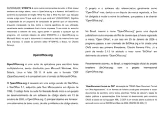 CURIOSIDADE: WYSIWYG é como outros componentes da suíte, o Word possui
similares de código aberto, como o OpenOffice.org e o Abiword. WYSIWYG é o
acrônimo da expressão em inglês "What You See Is What You Get", cuja tradução
remete a algo como "O que você vê é o que você tem" (OQVVEOQVT). Significa
a capacidade de um programa de computador de permitir que um documento,
enquanto manipulado na tela, tenha a mesma aparência de sua utilização,
usualmente sendo considerada final a forma impressa. O uso inicial do termo foi
relacionado a editores de texto, agora porém é aplicado a qualquer tipo de
programa. Um exemplo clássico de editor WYSIWYG é o OpenOffice.org ou
Microsoft Word, no qual o documento é mostrado na tela da mesma forma que
será impresso. O criador do primeiro editor WYSIWYG, o Bravo, foi Charles
Simonyi.
OpenOffice.org
OpenOffice.org é uma suíte de aplicativos para escritório livres
multiplataforma, sendo distribuída para Microsoft Windows, Unix,
Solaris, Linux e Mac OS X. A suite usa o formato *ODF
(OpenDocument) e é compatível com o formato do Microsoft Office.
O OpenOffice.org é baseado em uma antiga versão do StarOffice,
o StarOffice 5.1, adquirido pela Sun Microsystems em Agosto de
1999. O código fonte da suite foi liberado dando início a um projeto
de desenvolvimento de um software de código aberto em 13 de
outubro de 2000, o OpenOffice.org. O principal objetivo era fornecer
uma alternativa de baixo custo, de alta qualidade e de código aberto.
O projeto e o software são referenciados geralmente como
"OpenOffice" mas, devido a um disputa de marca registrada, a Sun
foi obrigada a mudar o nome do software, que passou a se chamar
"OpenOffice.org".
No Brasil, mesmo o nome "OpenOffice.org" gerou uma disputa
judicial com outra empresa do Rio de Janeiro que já havia registrado
a marca "Open Office", e por isso em 25 de Janeiro de 2006 o
programa passou a ser chamado de BrOffice.org e foi criada uma
ONG, sendo seu primeiro Presidente, Cláudio Ferreira Filho. Já a
partir da versão 2.1.0 foi adotado o novo nome "BrOffice" em
detrimento do anterior "OpenOffice.org".
Recentemente ocorreu, no Brasil, a reaproximação oficial do projeto
brasileiro (BrOffice.org) com o projeto internacional
(OpenOffice.org).
*OpenDocument format ou ODF, abreviação de "OASIS Open Document Format
for Office Applications", é um formato de ficheiro usado para armazenar e trocar
documentos de escritório, como textos, planilhas ("folhas de cálculo"), bases de
dados, gráficos e apresentações. Este formato foi desenvolvido pelo consórcio
OASIS e baseia-se na linguagem XML. O ODF é um formato aberto e público e foi
aprovado como norma ISO/IEC em Maio de 2006 (ISO/IEC 26 300). [1]
 