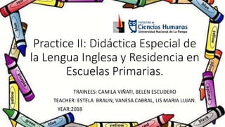 Practice II: Didáctica Especial de
la Lengua Inglesa y Residencia en
Escuelas Primarias.
TRAINEES: CAMILA VIÑATI, BELEN ESCUDERO
TEACHER: ESTELA BRAUN, VANESA CABRAL, LIS MARIA LUJAN.
YEAR:2018
 