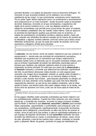 permiten llevarlos a un estado de desorden como lo denomina N.Rogers, “El
momento en que se pierde contacto con la realidad y con el orden
establecido de las cosas”, lo que comúnmente conocemos como inspiración.
Por su parte Taylor define inspiración como “La combinación y recombinación
de la experiencia en un nivel conciente”, donde de pronto surge la necesidad
de tomar distancias, momento en el que comenzamos a separarnos del
objeto de la acción creadora en sí, y una vez alejados sentimos una
relajación momentánea que permite poco a poco tomar de nuevo el contacto
con la realidad y establecer otra vez nuestro orden interno. Esto se aplica en
la actividad de estimulación auditiva que permitió crear en el alumno un
estado de concentración al identificar sonidos y silencios dentro y fuera del
aula, creando una atmósfera de silencio excepto por la música de sonidos de
la naturaleza y algunos sonidos externos como los carros que a todos causo
diferentes sensaciones, ya que me pude dar cuenta de acuerdo con lo que
escribieron y dibujaron al final de la actividad.
Dibujos de lo que imaginaronlos niños a partir de datos suministrados por el sentidoauditivo.
46
LOS NIÑOS IMAGINANDO CON MÚSICA DE LA NATURALEZA DE FONDOPARAPODER PLASMAR POSTERIORMENTE
SUS PERCEPCIONESEN DIBUJOS.
47
La atención “es una función activa de nuestro organismo que nos conduce al
pensamiento”21, siendo esta una actividad de concentración perceptiva,
habilidad que se genera por un mecanismo que dirige y selecciona la
actividad mental como un elemento que no se puede considerar aislado, pero
que es el factor responsable de extraer los elementos esenciales para el
proceso que mantiene una estrecha vigilancia sobre el curso preciso y
organizado de dicha actividad. En este caso por medio de la observación y
la memoria motivada y conciente que seleccionó los estímulos significativos
del niño, le permitieron almacenar datos durante un corto espacio para
concretar una imagen de lo visualizado creando un puente entre el exterior y
el pensamiento , al identificar y retener en su memoria objetos en forma,
tamaño y color durante dos minutos , para después plasmarlos en dibujos sin
tenerlos a la vista, teniendo como resultado que cada niño tiene diferente
capacidad de retención, ya que de los seis objetos mostrados, solo la mitad
acertó en todos, una tercera parte solo cuatro objetos retuvo en la mente, uno
de los doce se aproximo con cinco y solo uno de doce capto la mitad de los
objetos.
Dibujos que realizaronlos niños de acuerdoa la retenciónde imágenes en su memoriaal atraer su atenciónen dichaactividad.
21 WERNER WOLFF, Introducción a la psicología,Fondo de cultura económica,p.52-53.
48
En los juegos infantiles están presentes actividades que tienen relación con
las manifestaciones artísticas. Cuando los niños observan una obra musical,
teatral etc, y comentan las vivencias, se ponen en juego procesos mentales
que los llevan a retomar lo que observan, escuchan y sienten para concebir
ideas, expresarlas, argumentarlas y confrontarlas para enriquecer junto con
sus compañeros, contribuyendo significativamente al desarrollo de diversos
aspectos de la inteligencia y promoviendo en ellos otra forma de conocer el
mundo, tal es el caso de lo que se llevo a cabo en actividades realizadas en y
por el grupo de segundo de primaria, el cual escenifico mediante una obra
de teatro las diferencias en cuanto a características de relieve, casas, forma
de vida, alimentos y ropa de los medios rural y urbano, mediante un sencillo
guión y utilizando títeres de guante, poniendo en juego las habilidades de
 