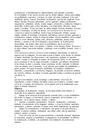 comunicación y retroalimentación imprescindibles para aprender a aprender.
En la actualidad el arte usa los recursos que los medios digitales ofrecen para ampliar
sus posibilidades expresivas y técnicas. La visión del artista tradicional se ha visto
modificada gracias a nuevas necesidades profesionales que han ido surgiendo en las
últimas décadas. Personas relacionadas con los siguientes ámbitos profesionales:
maquetación, publicidad, edición, sonido, imagen, producción o realización trabajan y
desarrollan su labor junto a otras vinculadas a la composición, dirección, danza,
música y escultura. El arte, por tanto, ha sabido integrar de forma inmediata el avance
digital y tecnológico en todas sus facetas. Al tratamiento de la información y la
competencia digital se contribuye desde el área de Educación Artística, porque
emplea, además, la tecnología y programas informáticos para la creación, grabación y
comunicación artística; porque se ocupa del análisis del uso simultáneo de los códigos
artísticos en los diferentes medios (cine, televisión, publicidad, prensa, radio,
Internet...); porque se vale de la búsqueda y procesamiento de la información,
desarrollando una actitud crítica hacia las posibilidades que la red ofrece; y,
finalmente, porque inicia a los alumnos y alumnas en las diversas formas de acceso a
la oferta cultural, para poder disfrutar y participar como un público formado, cívico y
sensible.
A la competencia cultural y artística el área contribuye directamente en todos los
aspectos que la configuran. En esta etapa se pone el énfasis en las formas de entender
el mundo vinculando las observaciones a las experiencias mediante la expresión
creativa. Cuando se contempla un paisaje, las percepciones físicas se ven superadas
por la asociación in situ de rasgos personales y culturales que influyen directamente
en las formas de mirar y escuchar, tomar consciencia de ello, valorando lo diferente
como un estímulo para el encuentro, es un referente para ampliar las posibilidades y
gustos propios. Ser capaz de mostrar sensibilidad, de comunicar sentimientos,
emociones y pensamientos con diversos lenguajes, de aprender a conocerse mediante
las vivencias artísticas, de cultivar la propia capacidad estética y creadora, de apreciar
con interés lo
47
que otros seres humanos crean, de indagar y saber disfrutar con el arte, de
experimentar y sentir el diálogo del mundo sonoro con el silencio, el mundo visual
con la luz y el mundo del movimiento con la quietud será la vía fundamental para
lograr la armonía existencial.
Objetivos
La enseñanza de la Educación Artística en esta etapa tendrá como objetivo el
desarrollo de las siguientes capacidades:
1. Indagar en los procesos de la percepción sensorial activa y en las posibilidades
del sonido, la imagen y el movimiento para la comprensión del ser humano y su
interacción con el entorno natural, artístico y cultural.
2. Expresar y comunicar pensamientos, vivencias, sentimientos y emociones
mediante el conocimiento de los lenguajes artísticos y el uso de técnicas, materiales,
instrumentos y objetos, valorando el cuerpo como fuente fundamental de expresión.
3. Aplicar los conocimientos y experiencias que aporta el arte para observar y
analizar el entorno cotidiano, fomentando una actitud crítica ante las agresiones
estéticas, visuales y sonoras.
4. Crear arte como vía para el autoconocimiento y desarrollo personal, integrando
la consciencia corporal, la sensibilidad, la imaginación, la personalidad, la reflexión,
la comunicación, el disfrute y la creatividad en la realización de producciones
artísticas.
 