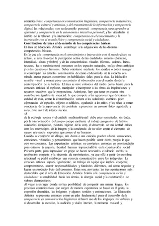 comunicativas: competencia en comunicación lingüística, competencia matemática,
competencia cultural y artística, y del tratamiento de la información y competencia
digital; las relacionadas con su desarrollo personal: competencia para aprender a
aprender y competencia en la autonomía e iniciativa personal; y las vinculadas al
ámbito de la relación y la interacción: competencia en el conocimiento y la
interacción con el mundo físico y competencia social y ciudadana.
Contribución del área al desarrollo de las competencias básicas
El área de Educación Artística contribuye a la adquisición de las distintas
competencias básicas.
En lo que a la competencia en el conocimiento e interacción con el mundo físico se
refiere, el área favorece la percepción activa de las cualidades sonoras (duración,
intensidad, altura y timbre) y de las características visuales (formas, colores, líneas,
texturas, luz o movimientos) presentes en los espacios naturales, en las obras artísticas
y en las creaciones humanas. Saber orientarse mediante los sonidos o poder navegar
al contemplar las estrellas son muestras de cómo el desarrollo de la escucha o la
mirada atenta pueden convertirse en habilidades útiles para la vida. La iniciación
sensible visual y sonora pone en contacto al observador con el mundo desde la
contemplación de su belleza. El área se sirve entonces del medio como fuente para la
creación artística al explorar, manipular e incorporar a las obras las inspiraciones y
recursos creativos que le proporciona. Asimismo, hay que tener en cuenta otra
contribución igualmente esencial: la que compete a las agresiones que deterioran la
calidad de vida, como la contaminación sonora o las soluciones estéticas poco
afortunadas de espacios, objetos o edificios, ayudando a los niños y las niñas a tomar
conciencia de la importancia de contribuir a preservar un entorno físico agradable y
sano. Este nivel de interiorización
45
de la ecología sonora y el cuidado medioambiental debe estar sustentado, sin duda,
por la interiorización del propio cuerpo mediante el trabajo progresivo de hábitos
saludables (relajación, postura, higiene de la voz), el desarrollo de una actitud crítica
ante los estereotipos de la imagen y la conciencia de su valor como el elemento de
mayor relevancia expresiva que posee el ser humano.
Cuando se comparte un dibujo, una danza o una canción pueden aflorar sensaciones,
emociones, vivencias y pensamientos que hacen posible sentir como propio lo que
otro ser comunica. Las experiencias artísticas se convierten entonces en oportunidades
para entrenar la empatía, facultad humana imprescindible en la construcción social.
Por otra parte, para improvisar en grupo se hacen necesarios el silencio atento, la
respiración conjunta y la sincronía de movimientos, ya que sólo a partir de ese clima
relacional se podrá establecer una correcta comunicación entre los intérpretes. La
creación artística supone, igualmente, un trabajo en equipo que implica cooperar,
comprometerse, asumir responsabilidades y funciones diferentes, así como negociar y
lograr un producto fruto del consenso. Éstas son, por tanto, las tres aportaciones más
destacables que el área de Educación Artística brinda a la competencia social y
ciudadana: la sensibilidad hacia los demás, la sinergia social y la construcción de
valores democráticos.
Al viajar a un lugar donde no hay posibilidad de compartir una misma lengua, los
procesos comunicativos que surgen de manera espontánea se basan en el gesto, la
expresión dramática, las imágenes y algunos sonidos y entonaciones. La Educación
Artística se presenta entonces como un pilar fundamental para el desarrollo de la
competencia en comunicación lingüística al hacer uso de los lenguajes no verbales y
al desarrollar la atención, la audición y visión interior, la memoria musical y
 