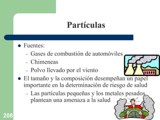 208
Partículas
 Fuentes:
– Gases de combustión de automóviles
– Chimeneas
– Polvo llevado por el viento
 El tamaño y la composición desempeñan un papel
importante en la determinación de riesgo de salud
– Las partículas pequeñas y los metales pesados
plantean una amenaza a la salud
 