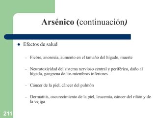 211
Arsénico (continuación)
 Efectos de salud
– Fiebre, anorexia, aumento en el tamaño del hígado, muerte
– Neurotoxicidad del sistema nervioso central y periférico, daño al
hígado, gangrena de los miembros inferiores
– Cáncer de la piel, cáncer del pulmón
– Dermatitis, oscurecimiento de la piel, leucemia, cáncer del riñón y de
la vejiga
 