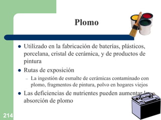 214
Plomo
 Utilizado en la fabricación de baterías, plásticos,
porcelana, cristal de cerámica, y de productos de
pintura
 Rutas de exposición
– La ingestión de esmalte de cerámicas contaminado con
plomo, fragmentos de pintura, polvo en hogares viejos
 Las deficiencias de nutrientes pueden aumentar la
absorción de plomo
 