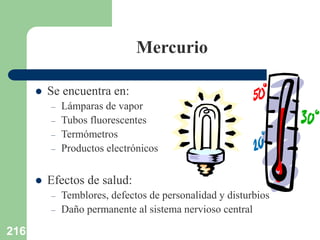 216
Mercurio
 Se encuentra en:
– Lámparas de vapor
– Tubos fluorescentes
– Termómetros
– Productos electrónicos
 Efectos de salud:
– Temblores, defectos de personalidad y disturbios
– Daño permanente al sistema nervioso central
 
