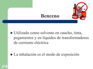 218
Benceno
 Utilizado como solvente en caucho, tinta,
pegamentos y en líquidos de transformadores
de corriente eléctrica
 La inhalación es el modo de exposición
 