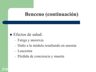 219
Benceno (continuación)
 Efectos de salud:
– Fatiga y anorexia
– Daño a la médula resultando en anemia
– Leucemia
– Pérdida de conciencia y muerte
 