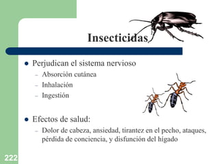 222
Insecticidas
 Perjudican el sistema nervioso
– Absorción cutánea
– Inhalación
– Ingestión
 Efectos de salud:
– Dolor de cabeza, ansiedad, tirantez en el pecho, ataques,
pérdida de conciencia, y disfunción del hígado
 