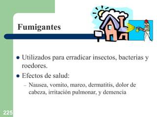 225
Fumigantes
 Utilizados para erradicar insectos, bacterias y
roedores.
 Efectos de salud:
– Nausea, vomito, mareo, dermatitis, dolor de
cabeza, irritación pulmonar, y demencia
 