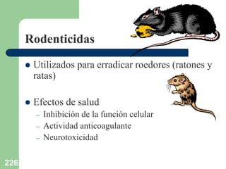 226
Rodenticidas
 Utilizados para erradicar roedores (ratones y
ratas)
 Efectos de salud
– Inhibición de la función celular
– Actividad anticoagulante
– Neurotoxicidad
 