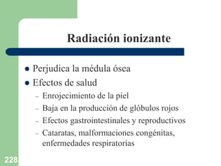 228
Radiación ionizante
 Perjudica la médula ósea
 Efectos de salud
– Enrojecimiento de la piel
– Baja en la producción de glóbulos rojos
– Efectos gastrointestinales y reproductivos
– Cataratas, malformaciones congénitas,
enfermedades respiratorias
 