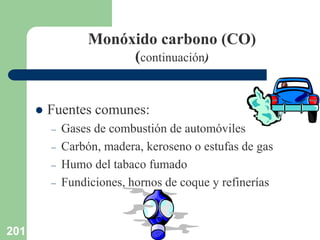 201
Monóxido carbono (CO)
(continuación)
 Fuentes comunes:
– Gases de combustión de automóviles
– Carbón, madera, keroseno o estufas de gas
– Humo del tabaco fumado
– Fundiciones, hornos de coque y refinerías
 