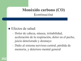 202
Monóxido carbono (CO)
(continuación)
 Efectos de salud:
– Dolor de cabeza, náusea, irritabilidad,
aceleración de la respiración, dolor en el pecho,
juicio deteriorado y desmayo
– Daño al sistema nervioso central, pérdida de
memoria, y deterioro mental general
 