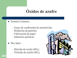 203
Óxidos de azufre
 Fuentes Comunes:
– Gases de combustión de automóviles
– Refinerías de petróleo
– Fabricación de papel
– Industrias químicas
 Dos tipos:
– Dióxido de azufre (SO2)
– Trióxido de azufre (SO3)
 