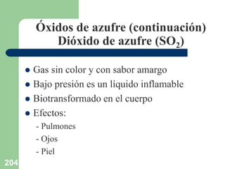 204
Óxidos de azufre (continuación)
Dióxido de azufre (SO2)
 Gas sin color y con sabor amargo
 Bajo presión es un líquido inflamable
 Biotransformado en el cuerpo
 Efectos:
- Pulmones
- Ojos
- Piel
 