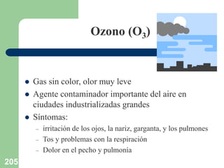 205
Ozono (O3)
 Gas sin color, olor muy leve
 Agente contaminador importante del aire en
ciudades industrializadas grandes
 Síntomas:
– irritación de los ojos, la nariz, garganta, y los pulmones
– Tos y problemas con la respiración
– Dolor en el pecho y pulmonía
 