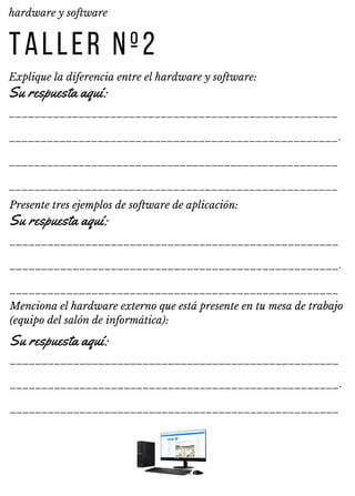 ____________________________________________________
____________________________________________________.
____________________________________________________
____________________________________________________
____________________________________________________
____________________________________________________.
____________________________________________________
____________________________________________________
____________________________________________________.
____________________________________________________
TALLER Nº2
Explique la diferencia entre el hardware y software:
hardware y software
Su respuesta aquí:
Presente tres ejemplos de software de aplicación:
Su respuesta aquí:
Menciona el hardware externo que está presente en tu mesa de trabajo
(equipo del salón de informática):
Su respuesta aquí:
 