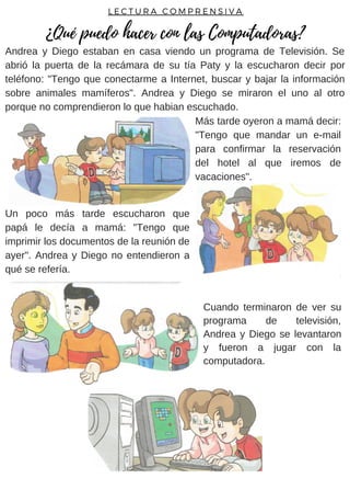 Andrea y Diego estaban en casa viendo un programa de Televisión. Se
abrió la puerta de la recámara de su tía Paty y la escucharon decir por
teléfono: "Tengo que conectarme a Internet, buscar y bajar la información
sobre animales mamíferos". Andrea y Diego se miraron el uno al otro
porque no comprendieron lo que habian escuchado.
Un poco más tarde escucharon que
papá le decía a mamá: "Tengo que
imprimir los documentos de la reunión de
ayer". Andrea y Diego no entendieron a
qué se refería.
L E C T U R A C O M P R E N S I V A
¿Qué puedo hacer con las Computadoras?
Más tarde oyeron a mamá decir:
"Tengo que mandar un e-mail
para confirmar la reservación
del hotel al que iremos de
vacaciones".
Cuando terminaron de ver su
programa de televisión,
Andrea y Diego se levantaron
y fueron a jugar con la
computadora.
 