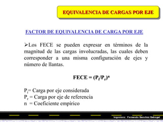 Los FECE se pueden expresar en términos de la
magnitud de las cargas involucradas, las cuales deben
corresponder a una misma configuración de ejes y
número de llantas.
FECE = (Pi/Pr)n
Pi= Carga por eje considerada
Pr = Carga por eje de referencia
n = Coeficiente empírico
FACTOR DE EQUIVALENCIA DE CARGA POR EJE
EQUIVALENCIA DE CARGAS POR EJE
 