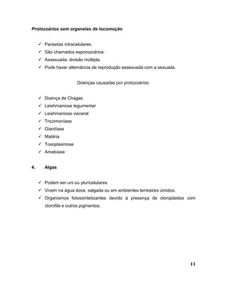 11
Protozoários sem organelas de locomoção
 Parasitas intracelulares.
 São chamados esporozoários.
 Assexuada: divisão múltipla.
 Pode haver alternância de reprodução assexuada com a sexuada.
Doenças causadas por protozoários:
 Doença de Chagas
 Leishmaniose tegumentar
 Leishmaniose visceral
 Tricomoníase
 Giardíase
 Malária
 Toxoplasmose
 Amebíase
4. Algas
 Podem ser uni ou pluricelulares.
 Vivem na água doce, salgada ou em ambientes terrestres úmidos.
 Organismos fotossintetizantes devido à presença de cloroplastos com
clorofila e outros pigmentos.
 