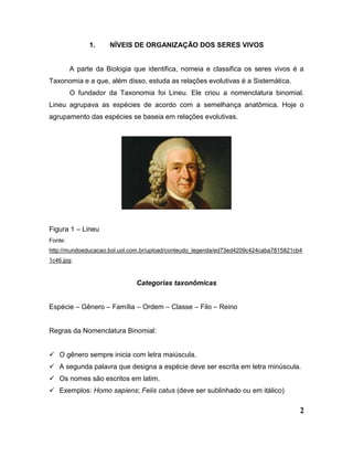 2
1. NÍVEIS DE ORGANIZAÇÃO DOS SERES VIVOS
A parte da Biologia que identifica, nomeia e classifica os seres vivos é a
Taxonomia e a que, além disso, estuda as relações evolutivas é a Sistemática.
O fundador da Taxonomia foi Lineu. Ele criou a nomenclatura binomial.
Lineu agrupava as espécies de acordo com a semelhança anatômica. Hoje o
agrupamento das espécies se baseia em relações evolutivas.
Figura 1 – Lineu
Fonte:
http://mundoeducacao.bol.uol.com.br/upload/conteudo_legenda/ed73ed4209c424caba7815821cb4
1c46.jpg;
Categorias taxonômicas
Espécie – Gênero – Família – Ordem – Classe – Filo – Reino
Regras da Nomenclatura Binomial:
 O gênero sempre inicia com letra maiúscula.
 A segunda palavra que designa a espécie deve ser escrita em letra minúscula.
 Os nomes são escritos em latim.
 Exemplos: Homo sapiens; Felis catus (deve ser sublinhado ou em itálico)
 