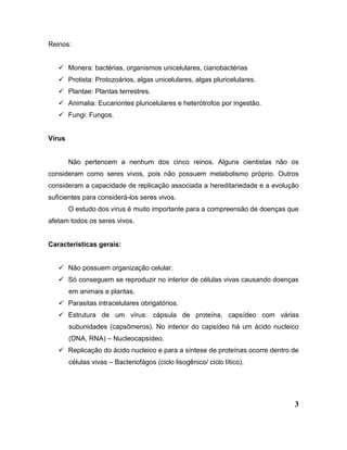 3
Reinos:
 Monera: bactérias, organismos unicelulares, cianobactérias
 Protista: Protozoários, algas unicelulares, algas pluricelulares.
 Plantae: Plantas terrestres.
 Animalia: Eucariontes pluricelulares e heterótrofos por ingestão.
 Fungi: Fungos.
Vírus
Não pertencem a nenhum dos cinco reinos. Alguns cientistas não os
consideram como seres vivos, pois não possuem metabolismo próprio. Outros
consideram a capacidade de replicação associada a hereditariedade e a evolução
suficientes para considerá-los seres vivos.
O estudo dos vírus é muito importante para a compreensão de doenças que
afetam todos os seres vivos.
Características gerais:
 Não possuem organização celular.
 Só conseguem se reproduzir no interior de células vivas causando doenças
em animais e plantas.
 Parasitas intracelulares obrigatórios.
 Estrutura de um vírus: cápsula de proteína, capsídeo com várias
subunidades (capsômeros). No interior do capsídeo há um ácido nucleico
(DNA, RNA) – Nucleocapsídeo.
 Replicação do ácido nucleico e para a síntese de proteínas ocorre dentro de
células vivas – Bacteriofágos (ciclo lisogênico/ ciclo lítico).
 