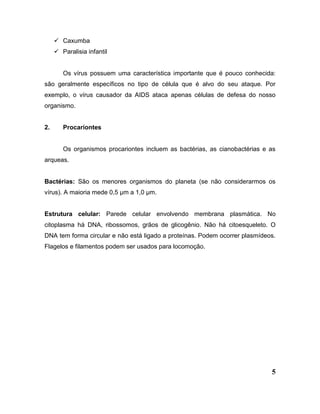 5
 Caxumba
 Paralisia infantil
Os vírus possuem uma característica importante que é pouco conhecida:
são geralmente específicos no tipo de célula que é alvo do seu ataque. Por
exemplo, o vírus causador da AIDS ataca apenas células de defesa do nosso
organismo.
2. Procariontes
Os organismos procariontes incluem as bactérias, as cianobactérias e as
arqueas.
Bactérias: São os menores organismos do planeta (se não considerarmos os
vírus). A maioria mede 0,5 µm a 1,0 µm.
Estrutura celular: Parede celular envolvendo membrana plasmática. No
citoplasma há DNA, ribossomos, grãos de glicogênio. Não há citoesqueleto. O
DNA tem forma circular e não está ligado a proteínas. Podem ocorrer plasmídeos.
Flagelos e filamentos podem ser usados para locomoção.
 
