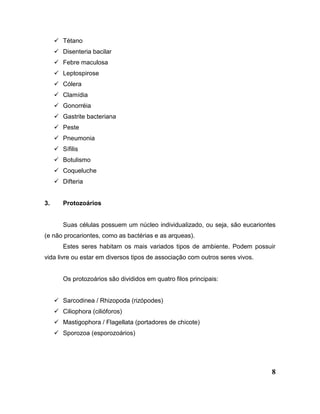 8
 Tétano
 Disenteria bacilar
 Febre maculosa
 Leptospirose
 Cólera
 Clamídia
 Gonorréia
 Gastrite bacteriana
 Peste
 Pneumonia
 Sífilis
 Botulismo
 Coqueluche
 Difteria
3. Protozoários
Suas células possuem um núcleo individualizado, ou seja, são eucariontes
(e não procariontes, como as bactérias e as arqueas).
Estes seres habitam os mais variados tipos de ambiente. Podem possuir
vida livre ou estar em diversos tipos de associação com outros seres vivos.
Os protozoários são divididos em quatro filos principais:
 Sarcodinea / Rhizopoda (rizópodes)
 Ciliophora (cilióforos)
 Mastigophora / Flagellata (portadores de chicote)
 Sporozoa (esporozoários)
 